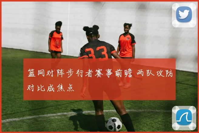 篮网对阵步行者赛事前瞻 两队攻防对比成焦点