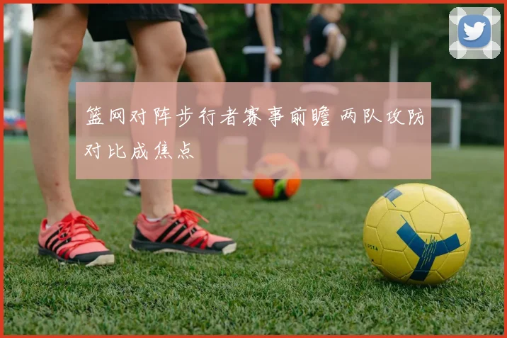 篮网对阵步行者赛事前瞻 两队攻防对比成焦点