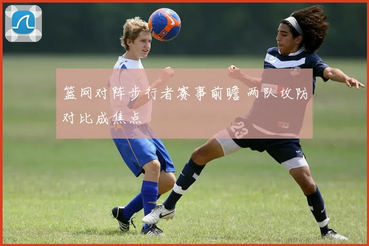 篮网对阵步行者赛事前瞻 两队攻防对比成焦点