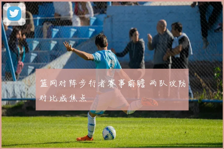 篮网对阵步行者赛事前瞻 两队攻防对比成焦点