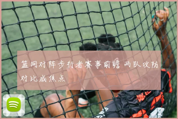 篮网对阵步行者赛事前瞻 两队攻防对比成焦点