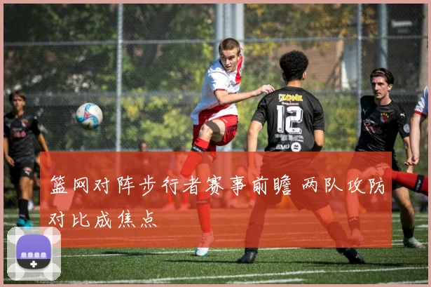 篮网对阵步行者赛事前瞻 两队攻防对比成焦点