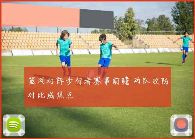 篮网对阵步行者赛事前瞻 两队攻防对比成焦点