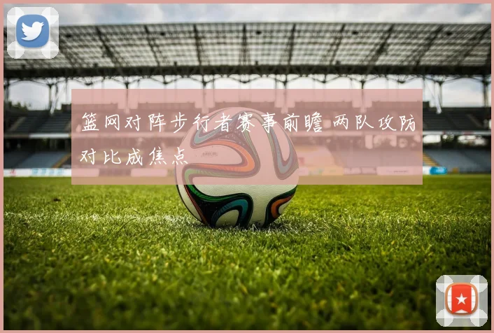 篮网对阵步行者赛事前瞻 两队攻防对比成焦点