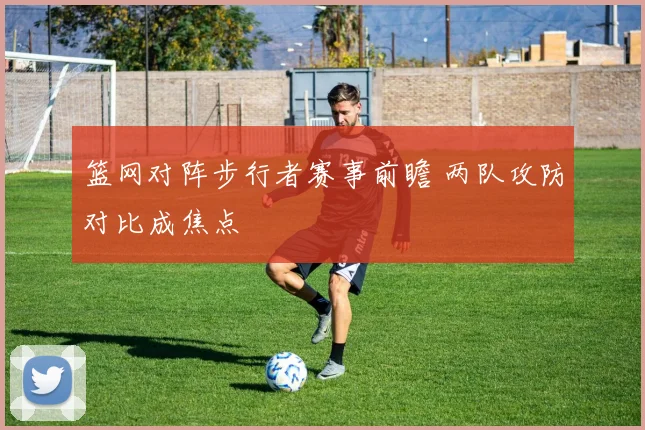 篮网对阵步行者赛事前瞻 两队攻防对比成焦点