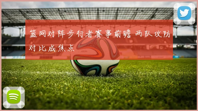 篮网对阵步行者赛事前瞻 两队攻防对比成焦点