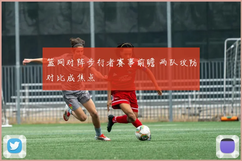 篮网对阵步行者赛事前瞻 两队攻防对比成焦点