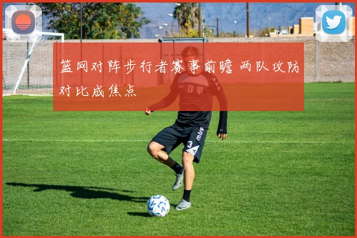 篮网对阵步行者赛事前瞻 两队攻防对比成焦点