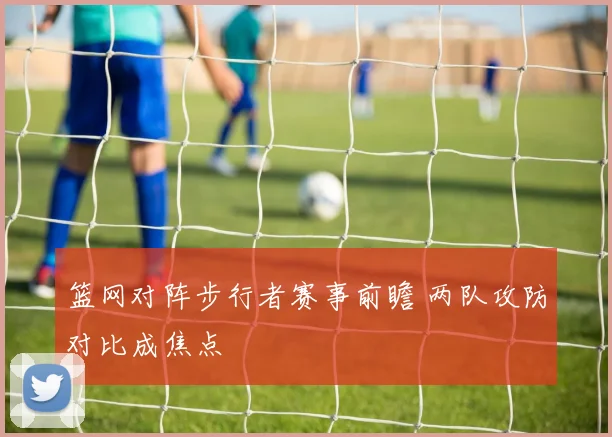 篮网对阵步行者赛事前瞻 两队攻防对比成焦点