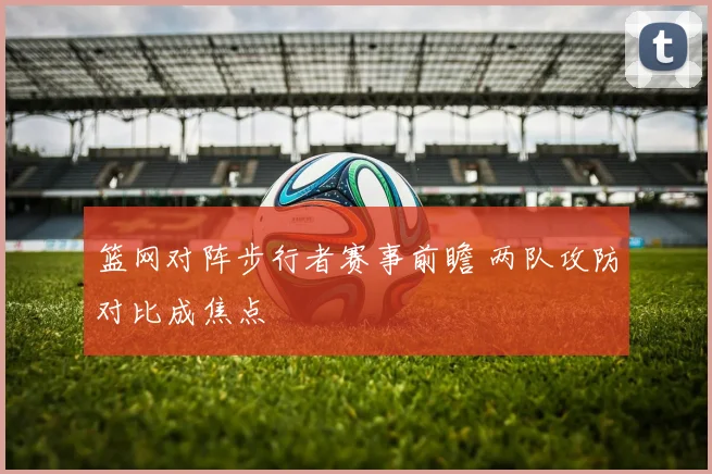 篮网对阵步行者赛事前瞻 两队攻防对比成焦点