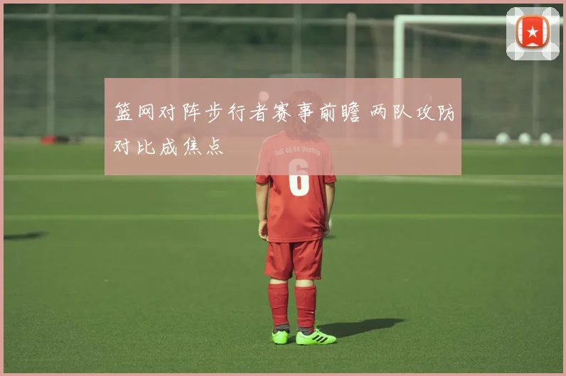 篮网对阵步行者赛事前瞻 两队攻防对比成焦点