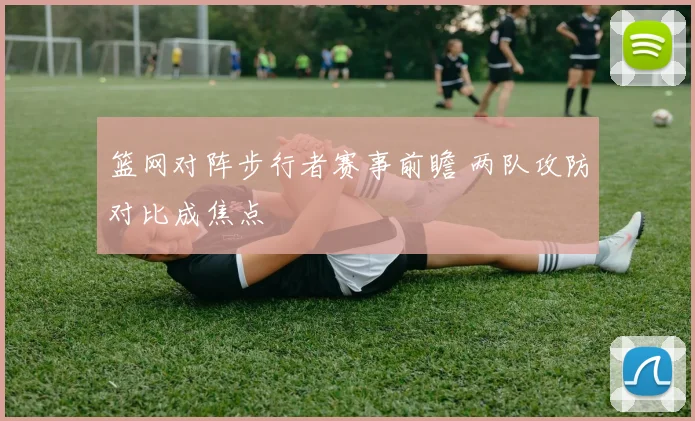 篮网对阵步行者赛事前瞻 两队攻防对比成焦点