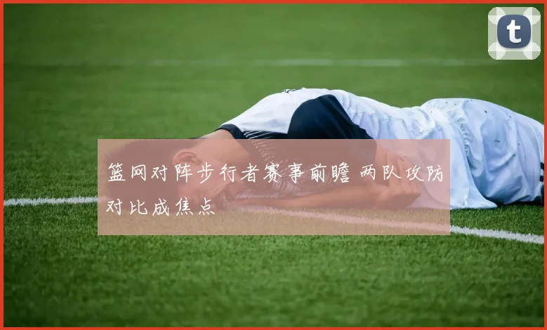 篮网对阵步行者赛事前瞻 两队攻防对比成焦点