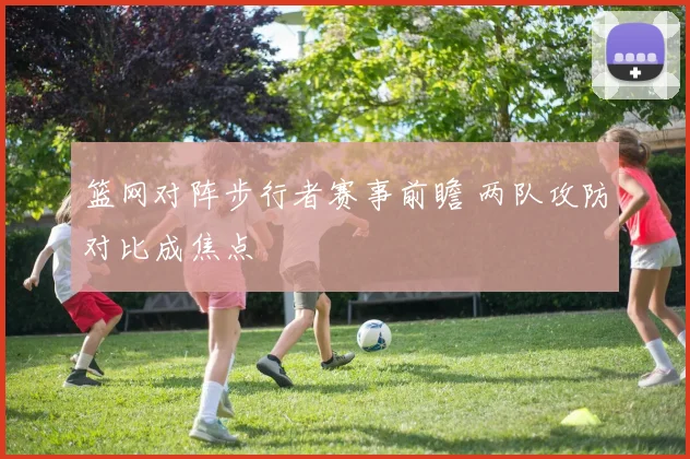 篮网对阵步行者赛事前瞻 两队攻防对比成焦点