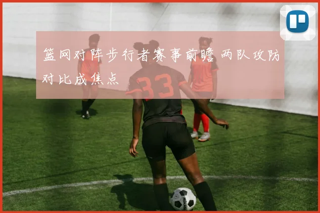 篮网对阵步行者赛事前瞻 两队攻防对比成焦点