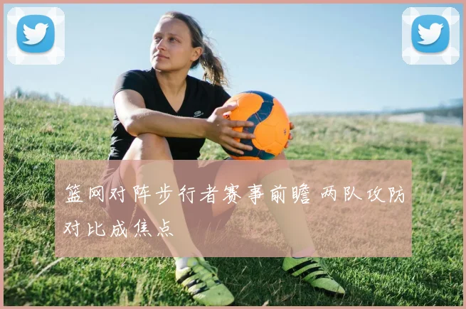 篮网对阵步行者赛事前瞻 两队攻防对比成焦点