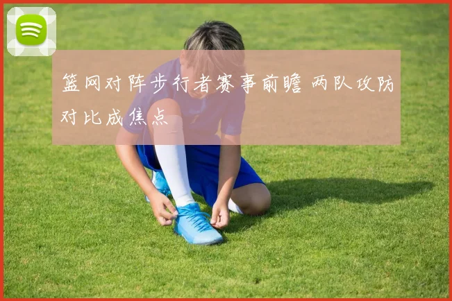 篮网对阵步行者赛事前瞻 两队攻防对比成焦点
