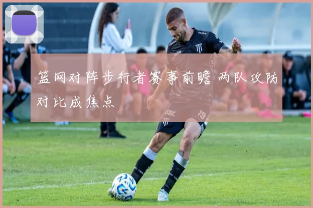 篮网对阵步行者赛事前瞻 两队攻防对比成焦点