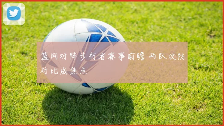 篮网对阵步行者赛事前瞻 两队攻防对比成焦点