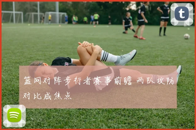 篮网对阵步行者赛事前瞻 两队攻防对比成焦点