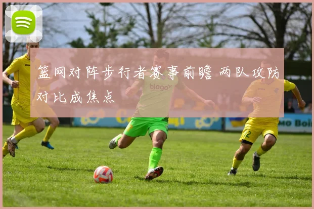 篮网对阵步行者赛事前瞻 两队攻防对比成焦点