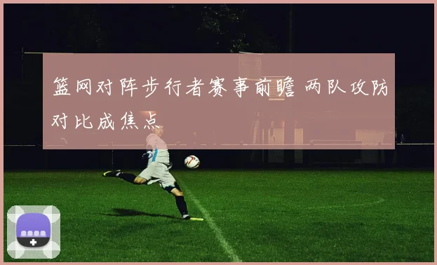 篮网对阵步行者赛事前瞻 两队攻防对比成焦点