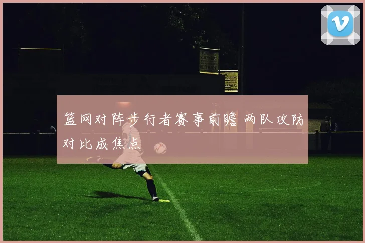 篮网对阵步行者赛事前瞻 两队攻防对比成焦点