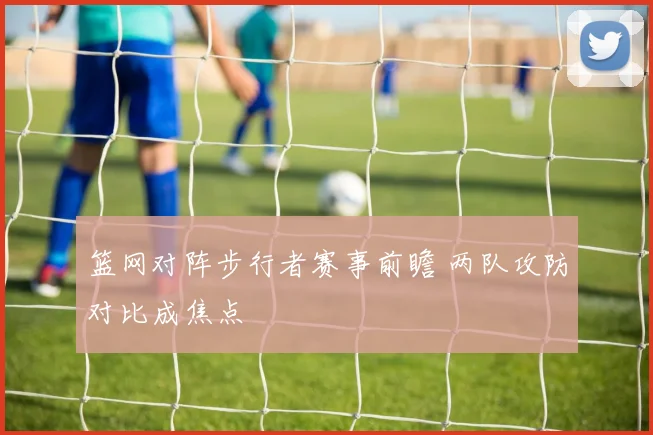 篮网对阵步行者赛事前瞻 两队攻防对比成焦点