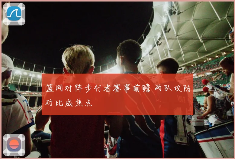 篮网对阵步行者赛事前瞻 两队攻防对比成焦点