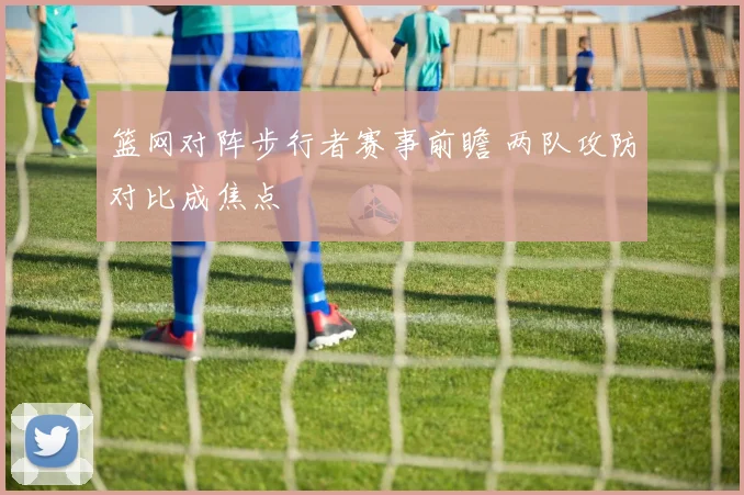 篮网对阵步行者赛事前瞻 两队攻防对比成焦点