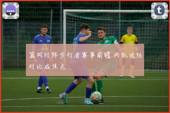 篮网对阵步行者赛事前瞻 两队攻防对比成焦点