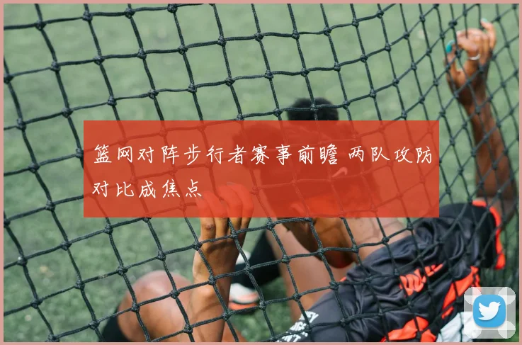 篮网对阵步行者赛事前瞻 两队攻防对比成焦点