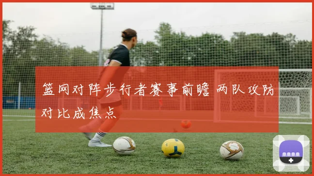 篮网对阵步行者赛事前瞻 两队攻防对比成焦点