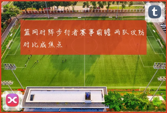 篮网对阵步行者赛事前瞻 两队攻防对比成焦点