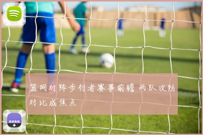 篮网对阵步行者赛事前瞻 两队攻防对比成焦点