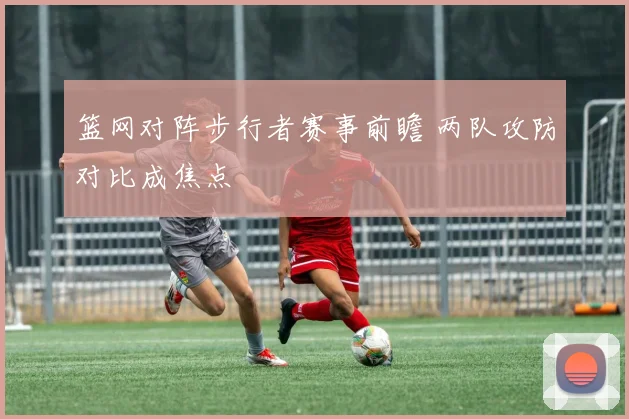 篮网对阵步行者赛事前瞻 两队攻防对比成焦点