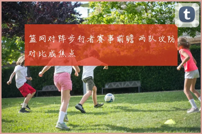 篮网对阵步行者赛事前瞻 两队攻防对比成焦点