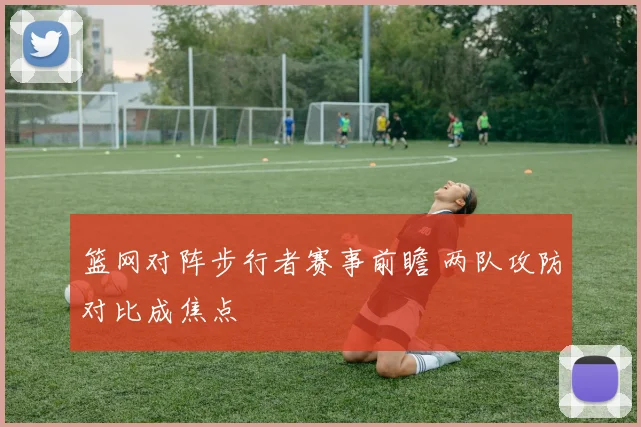 篮网对阵步行者赛事前瞻 两队攻防对比成焦点