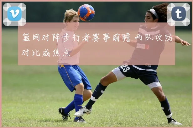 篮网对阵步行者赛事前瞻 两队攻防对比成焦点