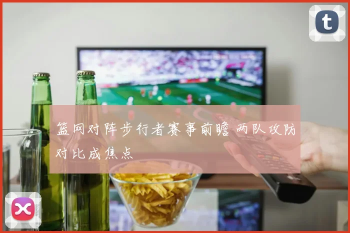 篮网对阵步行者赛事前瞻 两队攻防对比成焦点