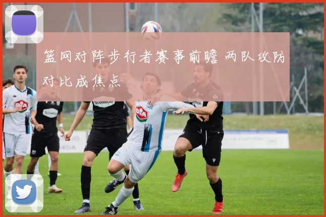 篮网对阵步行者赛事前瞻 两队攻防对比成焦点