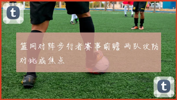 篮网对阵步行者赛事前瞻 两队攻防对比成焦点