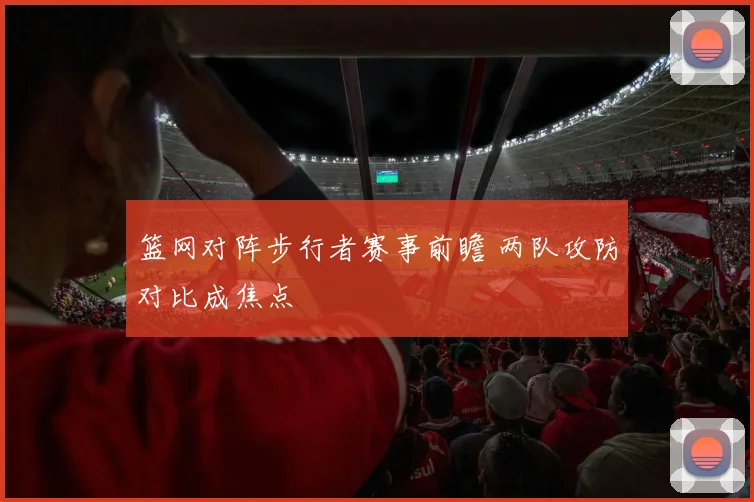 篮网对阵步行者赛事前瞻 两队攻防对比成焦点