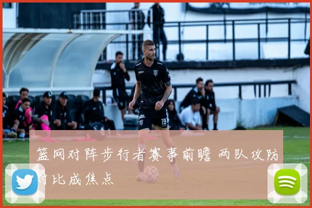 篮网对阵步行者赛事前瞻 两队攻防对比成焦点