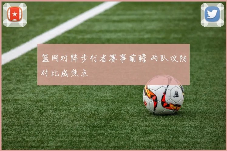 篮网对阵步行者赛事前瞻 两队攻防对比成焦点