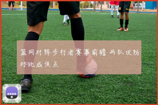 篮网对阵步行者赛事前瞻 两队攻防对比成焦点