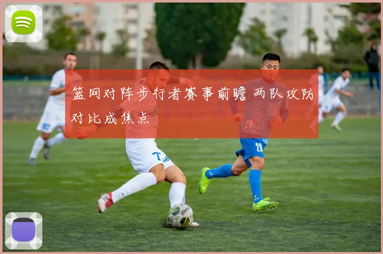 篮网对阵步行者赛事前瞻 两队攻防对比成焦点