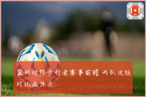 篮网对阵步行者赛事前瞻 两队攻防对比成焦点