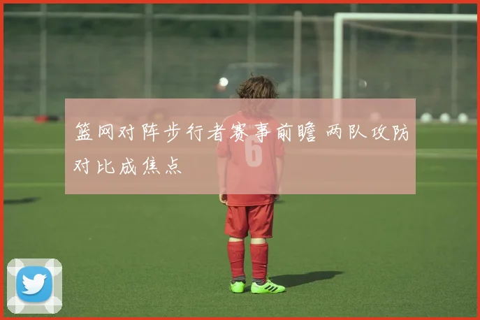 篮网对阵步行者赛事前瞻 两队攻防对比成焦点