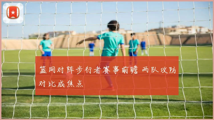 篮网对阵步行者赛事前瞻 两队攻防对比成焦点